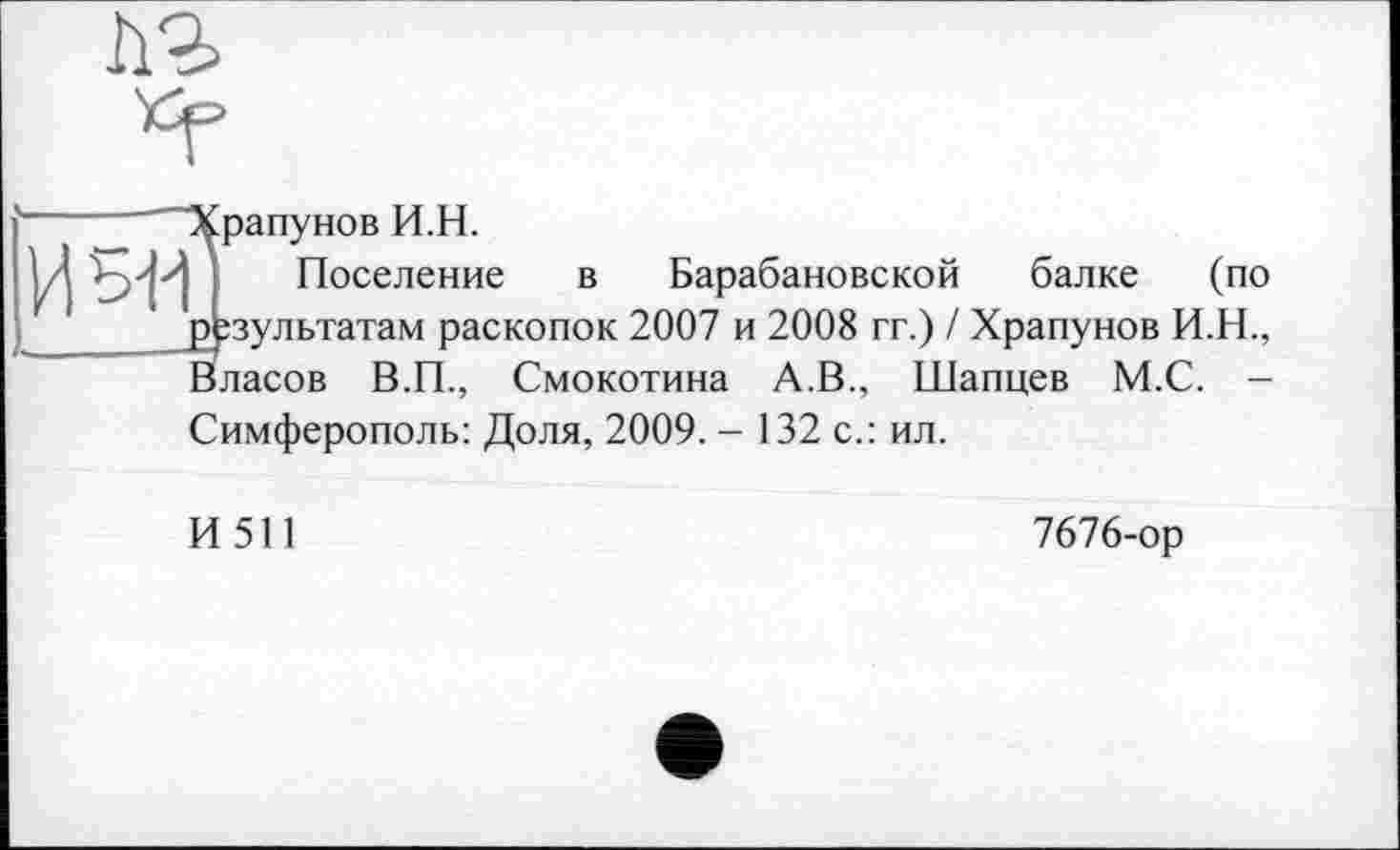 ﻿
"Храпунов И.Н.
Поселение в Барабановской балке (по результатам раскопок 2007 и 2008 гг.) / Храпунов И.Н., Власов В.П., Смокотина А.В., Шапцев М.С. -
Симферополь: Доля, 2009. - 132 с.: ил.
И 511
7676-ор